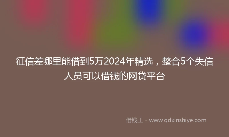征信差哪里能借到5万2024年精选，整合5个失信人员可以借钱的网贷平台