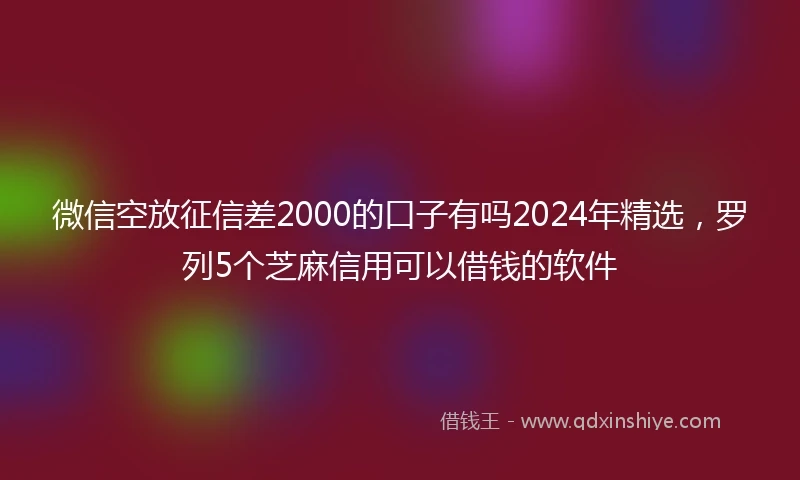 微信空放征信差2000的口子有吗2024年精选，罗列5个芝麻信用可以借钱的软件