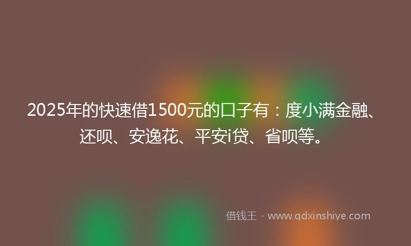 2025年的快速借1500元的口子有：度小满金融、还呗、安逸花、平安i贷、省呗等。