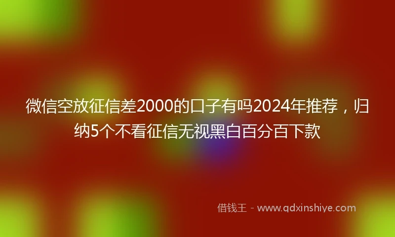 微信空放征信差2000的口子有吗2024年推荐，归纳5个不看征信无视黑白百分百下款
