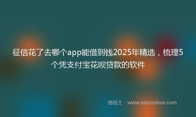 征信花了去哪个app能借到钱2025年精选，梳理5个凭支付宝花呗贷款的软件