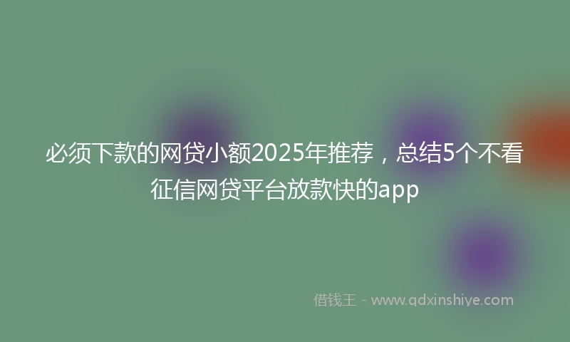 必须下款的网贷小额2025年推荐，总结5个不看征信网贷平台放款快的app