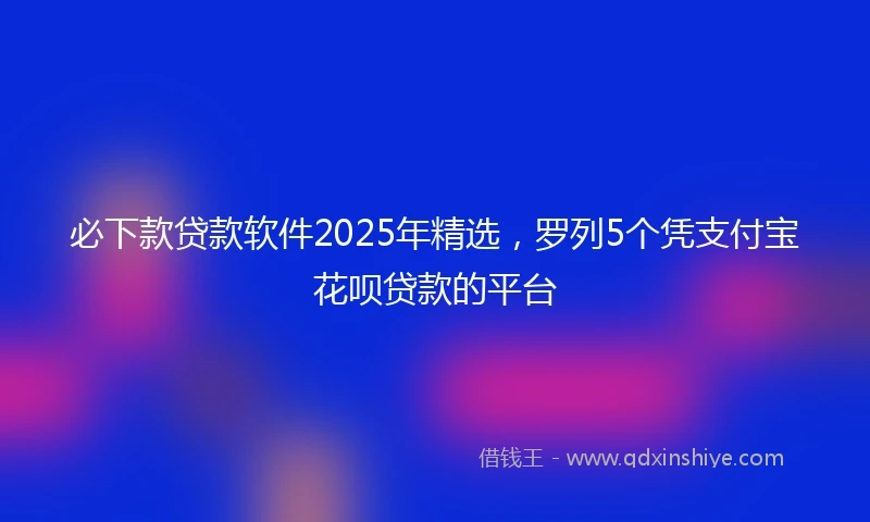 必下款贷款软件2025年精选，罗列5个凭支付宝花呗贷款的平台