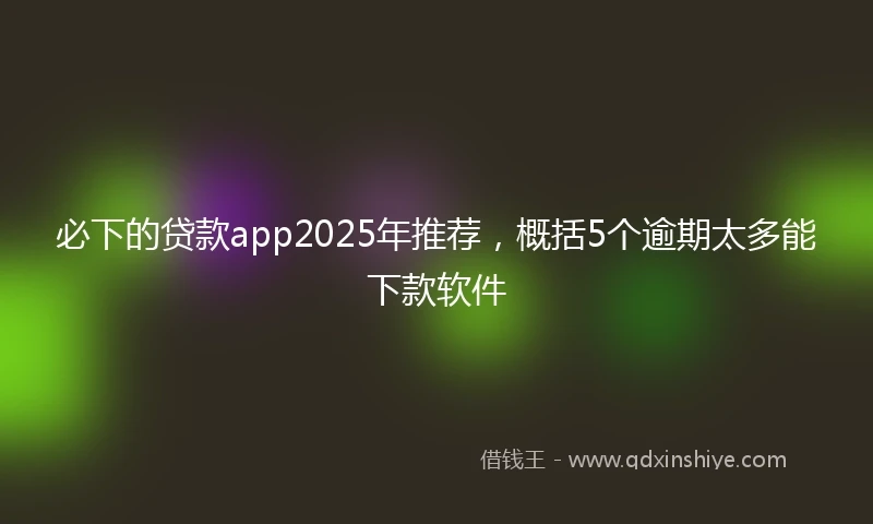 必下的贷款app2025年推荐，概括5个逾期太多能下款软件
