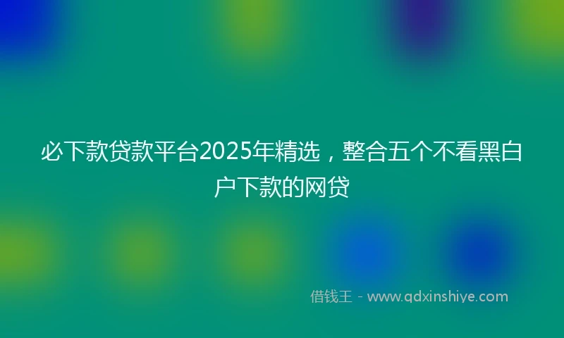 必下款贷款平台2025年精选，整合五个不看黑白户下款的网贷