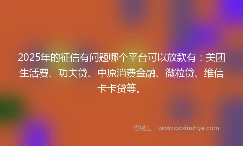 2025年的征信有问题哪个平台可以放款有：美团生活费、功夫贷、中原消费金融、微粒贷、维信卡卡贷等。