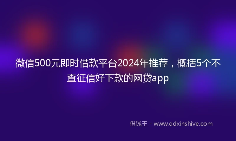 微信500元即时借款平台2024年推荐，概括5个不查征信好下款的网贷app