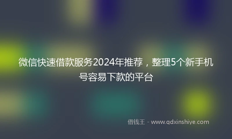 微信快速借款服务2024年推荐,整理5个新手机号容易下款的平台