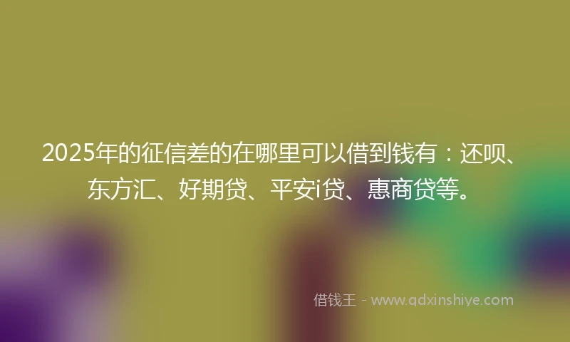 2025年的征信差的在哪里可以借到钱有：还呗、东方汇、好期贷、平安i贷、惠商贷等。