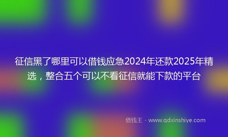 征信黑了哪里可以借钱应急2024年还款2025年精选，整合五个可以不看征信就能下款的平台