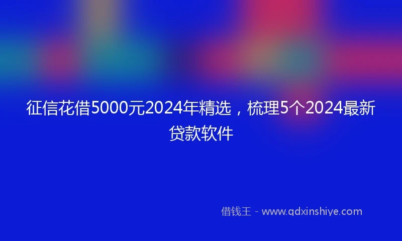 征信花借5000元2024年精选，梳理5个2024最新贷款软件