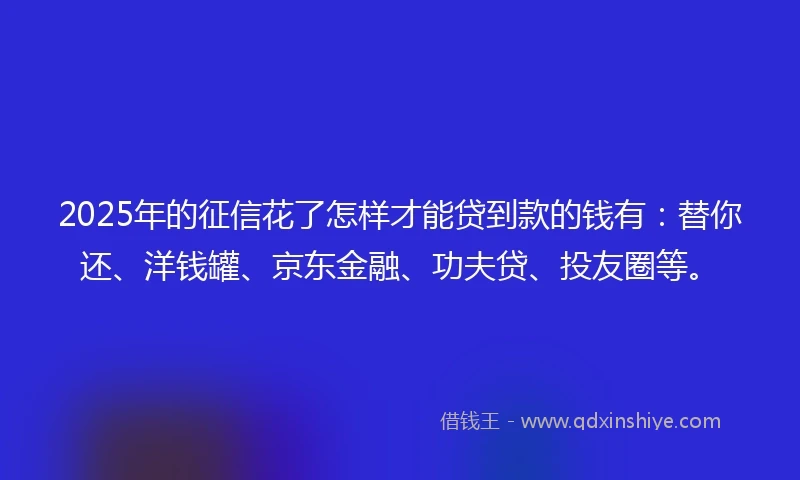 2025年的征信花了怎样才能贷到款的钱有：替你还、洋钱罐、京东金融、功夫贷、投友圈等。