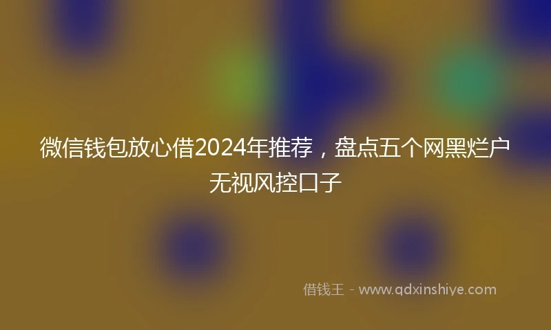 微信钱包放心借2024年推荐，盘点五个网黑烂户无视风控口子