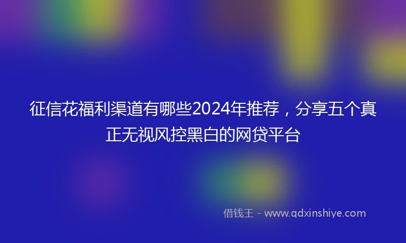 征信花福利渠道有哪些2024年推荐，分享五个真正无视风控黑白的网贷平台