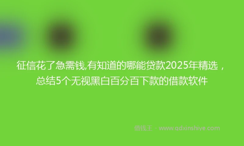 征信花了急需钱,有知道的哪能贷款2025年精选，总结5个无视黑白百分百下款的借款软件
