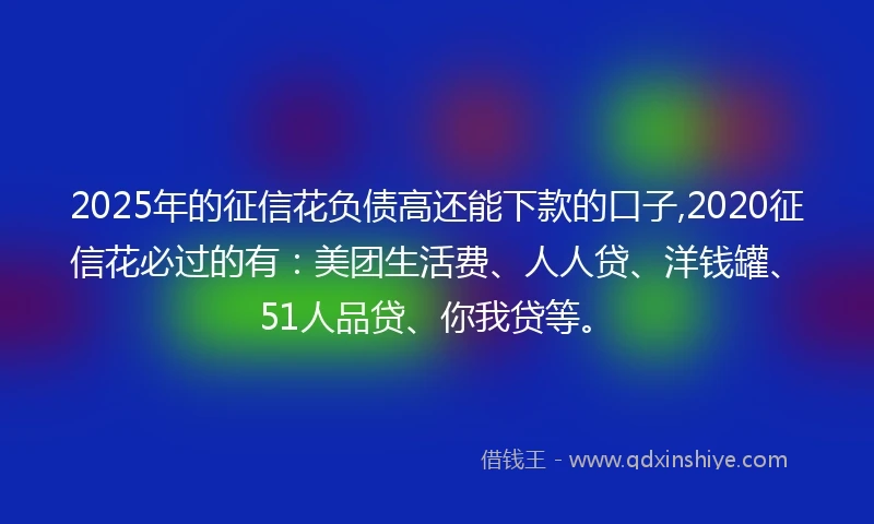 2025年的征信花负债高还能下款的口子,2020征信花必过的有：美团生活费、人人贷、洋钱罐、51人品贷、你我贷等。