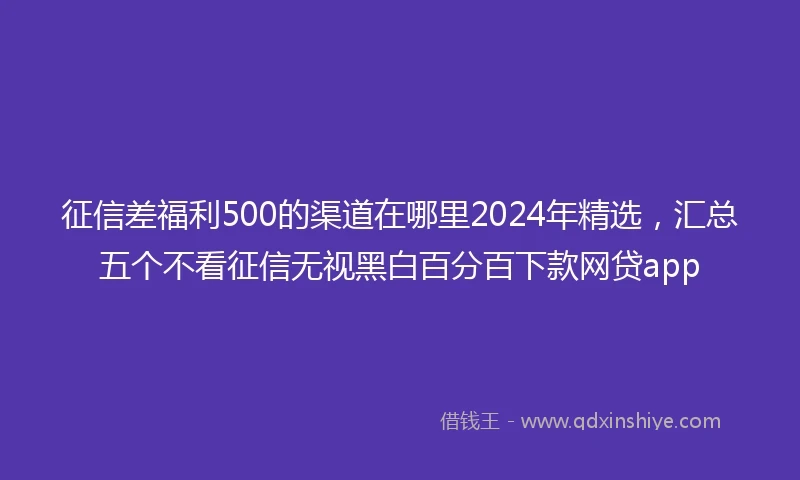 征信差福利500的渠道在哪里2024年精选，汇总五个不看征信无视黑白百分百下款网贷app