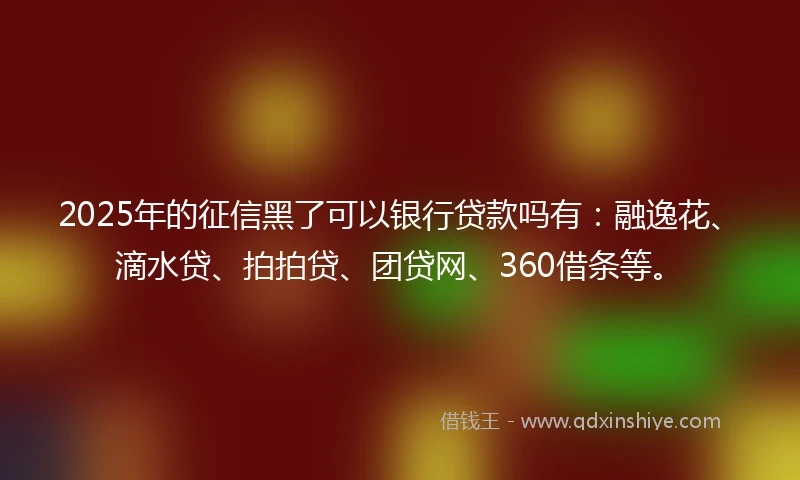 2025年的征信黑了可以银行贷款吗有:融逸花、滴水贷、拍拍贷、团贷网、360借条等。