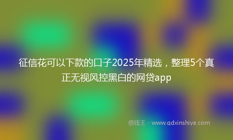 征信花可以下款的口子2025年精选，整理5个真正无视风控黑白的网贷app