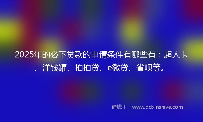 2025年的必下贷款的申请条件有哪些有：超人卡、洋钱罐、拍拍贷、e微贷、省呗等。