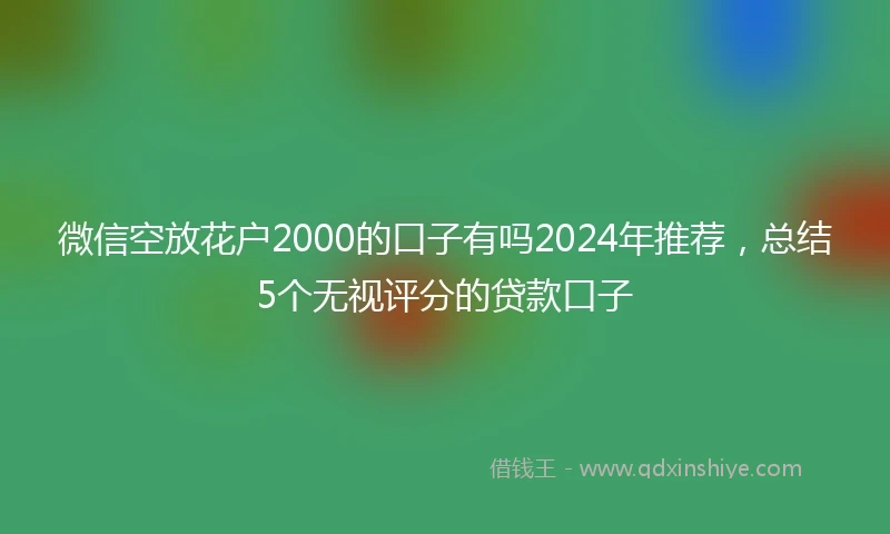 微信空放花户2000的口子有吗2024年推荐，总结5个无视评分的贷款口子