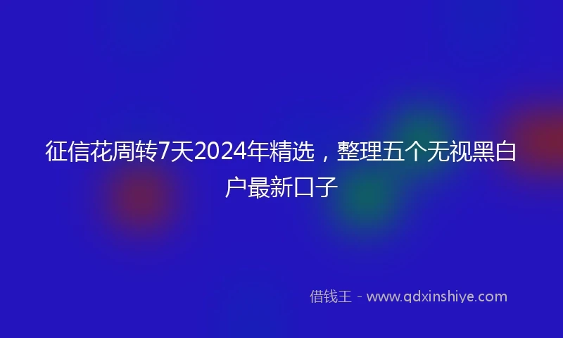 征信花周转7天2024年精选，整理五个无视黑白户最新口子