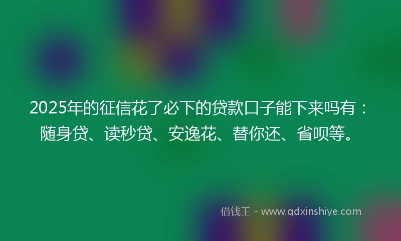 2025年的征信花了必下的贷款口子能下来吗有：随身贷、读秒贷、安逸花、替你还、省呗等。