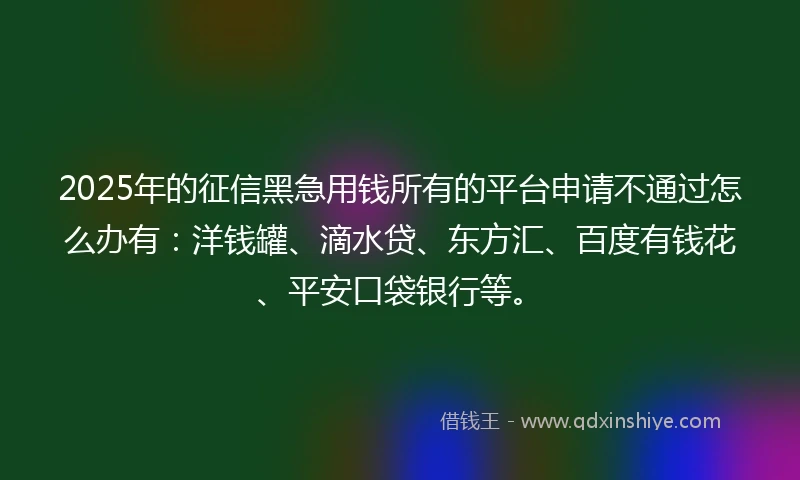 2025年的征信黑急用钱所有的平台申请不通过怎么办有：洋钱罐、滴水贷、东方汇、百度有钱花、平安口袋银行等。