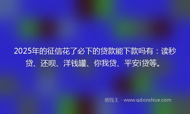 2025年的征信花了必下的贷款能下款吗有：读秒贷、还呗、洋钱罐、你我贷、平安i贷等。
