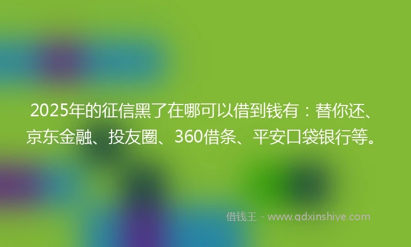 2025年的征信黑了在哪可以借到钱有：替你还、京东金融、投友圈、360借条、平安口袋银行等。