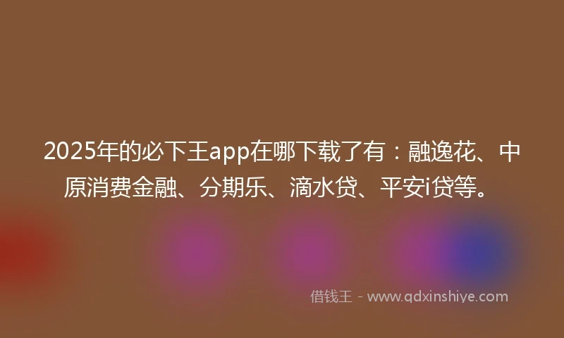 2025年的必下王app在哪下载了有：融逸花、中原消费金融、分期乐、滴水贷、平安i贷等。