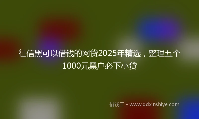 征信黑可以借钱的网贷2025年精选，整理五个1000元黑户必下小贷