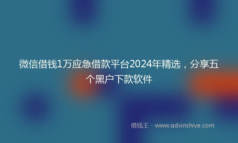 微信借钱1万应急借款平台2024年精选，分享五个黑户下款软件