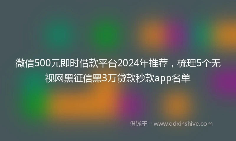 微信500元即时借款平台2024年推荐，梳理5个无视网黑征信黑3万贷款秒款app名单
