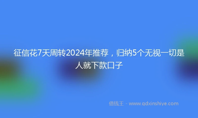 征信花7天周转2024年推荐，归纳5个无视一切是人就下款口子