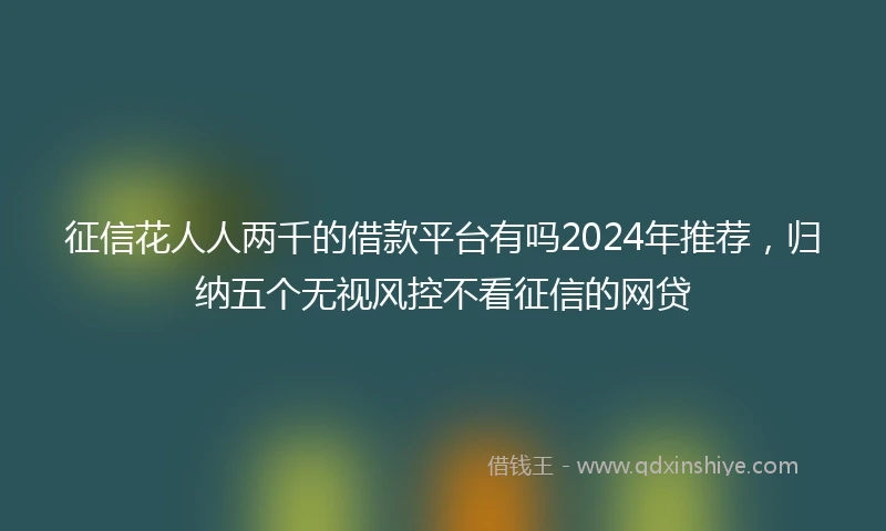 征信花人人两千的借款平台有吗2024年推荐，归纳五个无视风控不看征信的网贷