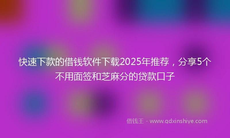 快速下款的借钱软件下载2025年推荐，分享5个不用面签和芝麻分的贷款口子