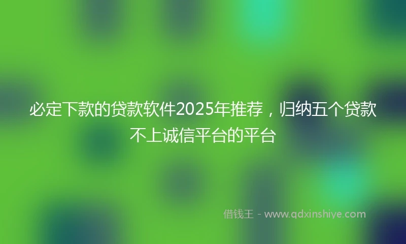 必定下款的贷款软件2025年推荐，归纳五个贷款不上诚信平台的平台