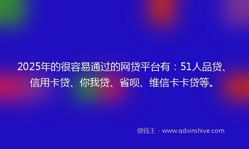 2025年的很容易通过的网贷平台有：51人品贷、信用卡贷、你我贷、省呗、维信卡卡贷等。