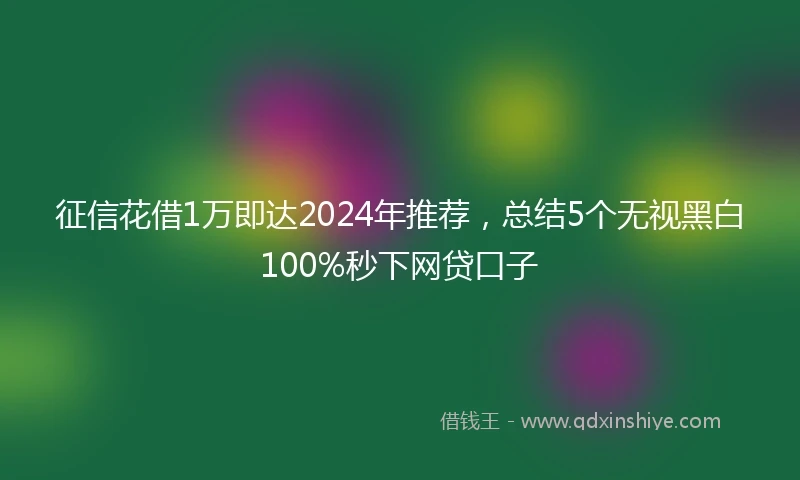 征信花借1万即达2024年推荐，总结5个无视黑白100%秒下网贷口子