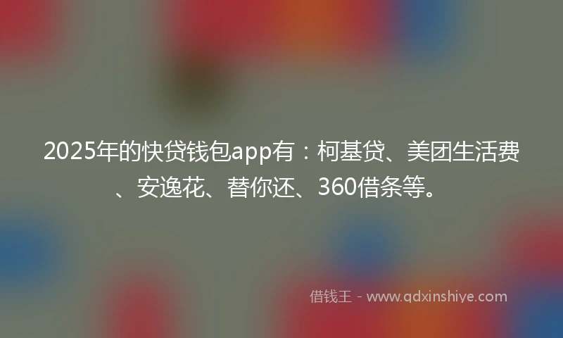 2025年的快贷钱包app有：柯基贷、美团生活费、安逸花、替你还、360借条等。