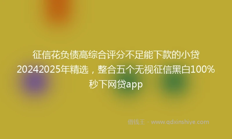 征信花负债高综合评分不足能下款的小贷20242025年精选,整合五个无视征信黑白100%秒下网贷app