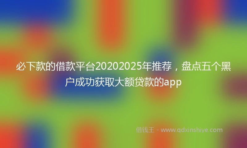 必下款的借款平台20202025年推荐，盘点五个黑户成功获取大额贷款的app
