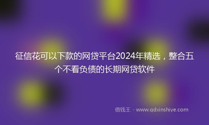征信花可以下款的网贷平台2024年精选，整合五个不看负债的长期网贷软件