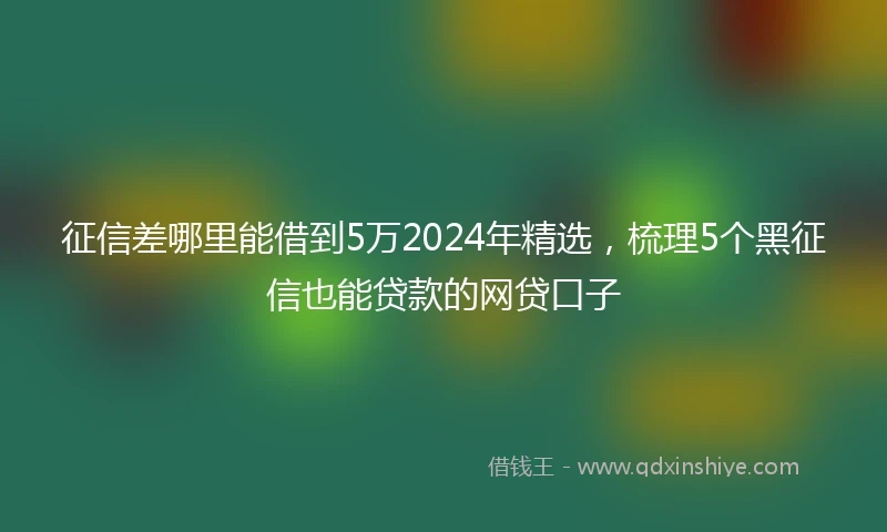 征信差哪里能借到5万2024年精选，梳理5个黑征信也能贷款的网贷口子