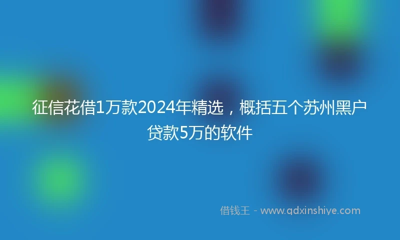 征信花借1万款2024年精选，概括五个苏州黑户贷款5万的软件