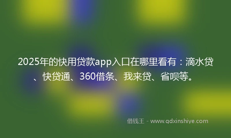 2025年的快用贷款app入口在哪里看有：滴水贷、快贷通、360借条、我来贷、省呗等。