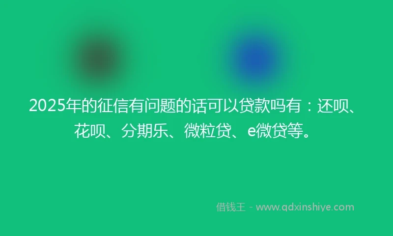 2025年的征信有问题的话可以贷款吗有：还呗、花呗、分期乐、微粒贷、e微贷等。