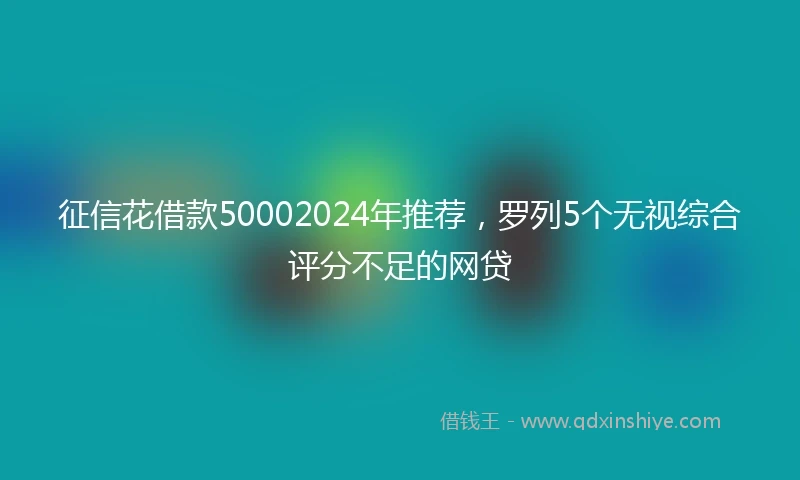 征信花借款50002024年推荐，罗列5个无视综合评分不足的网贷