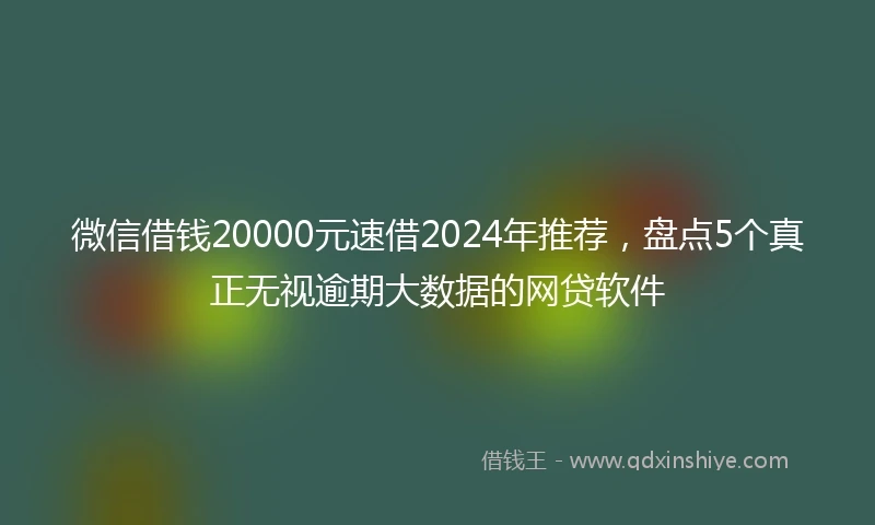 微信借钱20000元速借2024年推荐，盘点5个真正无视逾期大数据的网贷软件